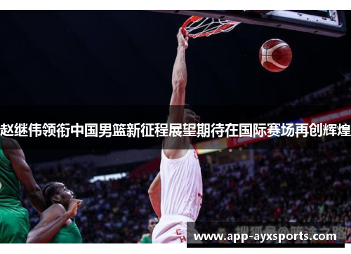 赵继伟领衔中国男篮新征程展望期待在国际赛场再创辉煌